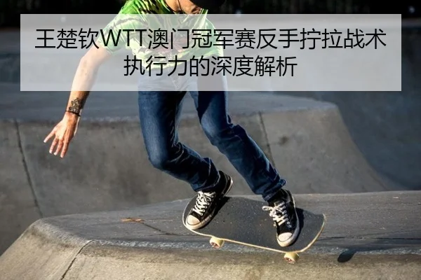 王楚钦WTT澳门冠军赛反手拧拉战术执行力的深度解析