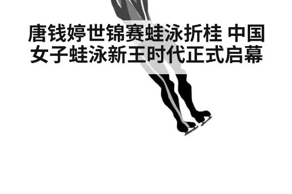唐钱婷世锦赛蛙泳折桂 中国女子蛙泳新王时代正式启幕